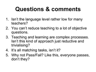 Questions & comments
1. Isn’t the language level rather low for many
teachers?
2. You can’t reduce teaching to a lot of objective
questions.
3. Teaching and learning are complex processes.
Isn’t this kind of approach just reductive and
trivialising?
4. It’s all matching tasks, isn’t it?
5. Why not Pass/Fail? Like this, everyone passes,
don’t they?
 