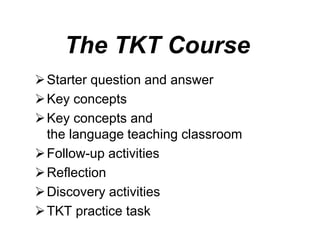 The TKT Course
Starter question and answer
Key concepts
Key concepts and
the language teaching classroom
Follow-up activities
Reflection
Discovery activities
TKT practice task
 