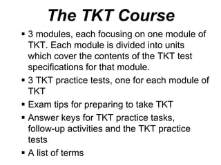 The TKT Course
 3 modules, each focusing on one module of
TKT. Each module is divided into units
which cover the contents of the TKT test
specifications for that module.
 3 TKT practice tests, one for each module of
TKT
 Exam tips for preparing to take TKT
 Answer keys for TKT practice tasks,
follow-up activities and the TKT practice
tests
 A list of terms
 