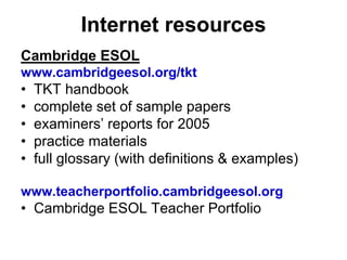 Internet resources
Cambridge ESOL
www.cambridgeesol.org/tkt
• TKT handbook
• complete set of sample papers
• examiners’ reports for 2005
• practice materials
• full glossary (with definitions & examples)
www.teacherportfolio.cambridgeesol.org
• Cambridge ESOL Teacher Portfolio
 