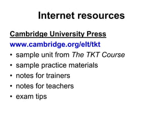 Internet resources
Cambridge University Press
www.cambridge.org/elt/tkt
• sample unit from The TKT Course
• sample practice materials
• notes for trainers
• notes for teachers
• exam tips
 