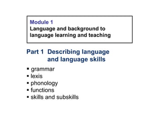 Module 1
Language and background to
language learning and teaching
Part 1 Describing language
and language skills
 grammar
 lexis
 phonology
 functions
 skills and subskills
 