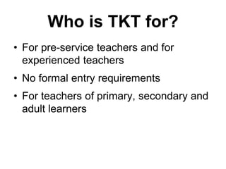Who is TKT for?
• For pre-service teachers and for
experienced teachers
• No formal entry requirements
• For teachers of primary, secondary and
adult learners
 