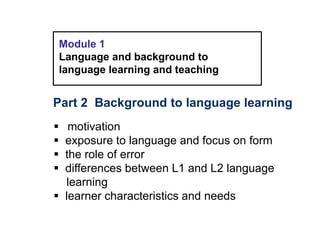 Module 1
Language and background to
language learning and teaching
Part 2 Background to language learning
 motivation
 exposure to language and focus on form
 the role of error
 differences between L1 and L2 language
learning
 learner characteristics and needs
 