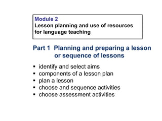 Module 2
Lesson planning and use of resources
for language teaching
Part 1 Planning and preparing a lesson
or sequence of lessons
 identify and select aims
 components of a lesson plan
 plan a lesson
 choose and sequence activities
 choose assessment activities
 