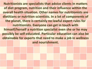 Nutritionists are specialists that advice clients in matters
 of diet program, nutrition and their influence within the
overall health situation. Other names for nutritionists are
dietitians or nutrition scientists. In a lot of components of
  the planet, there is certainly no lawful expert rules for
        nutritionists. Everyone can get in touch with
 himself/herself a nutrition specialist even she or he may
possibly be self-educated. Particular education can also be
obtainable for experts that need to make a job in wellness
                       and nourishment.
 