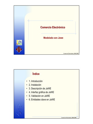 Comercio Electrónico
Modelado con Jawe

Comercio Electrónico 2004/2005

Índice
•
•
•
•
•
•

1. Introducción
2. Instalación
3. Descripción de JaWE
4. Interfaz gráfica de JaWE
5. Validación en JaWE
6. Entidades clave en JaWE

Comercio Electrónico 2004/2005

1

 