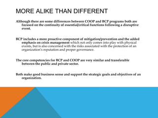 MORE ALIKE THAN DIFFERENT
Although there are some differences between COOP and BCP programs both are
focused on the continuity of essential/critical functions following a disruptive
event.
BCP includes a more proactive component of mitigation/prevention and the added
emphasis on crisis management which not only comes into play with physical
events, but is also concerned with the risks associated with the protection of an
organization’s reputation and proper governance.
The core competencies for BCP and COOP are very similar and transferable
between the public and private sector.
Both make good business sense and support the strategic goals and objectives of an
organization.
 