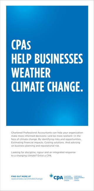CPAs
HELP BUSINESSES
WEATHER
CLIMATE CHANGE.
cpacanada.ca/climatechange
Find out more at
Chartered Professional Accountants can help your organization
make more informed decisions—and be more resilient—in the
face of climate change. By identifying risks and opportunities.
Estimating financial impacts. Costing solutions. And advising
on business planning and reputational risk.
Looking for discipline, rigour and an integrated response
to a changing climate? Enlist a CPA.
 
