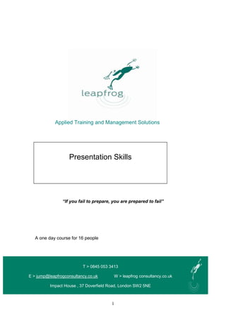 1
Applied Training and Management Solutions
One day
“If you fail to prepare, you are prepared to fail”
A one day course for 16 people
T > 0845 053 3413
E > jump@leapfrogconsultancy.co.uk W > leapfrog consultancy.co.uk
Impact House , 37 Doverfield Road, London SW2 5NE
Presentation Skills
 