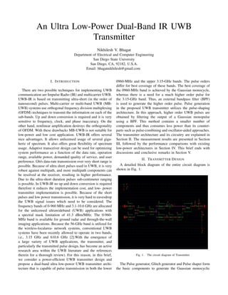 An Ultra Low-Power Dual-Band IR UWB
Transmitter
Nikhilesh V. Bhagat
Department of Electrical and Computer Engineering
San Diego State University
San Diego, CA, 92182, U.S.A.
Email: bhagatnikhilesh@gmail.com
I. INTRODUCTION
There are two possible techniques for implementing UWB
communication are Impulse Radio (IR) and multicarrier UWB.
UWB-IR is based on transmitting ultra-short (in the order of
nanosecond) pulses. Multi-carrier or multi-band UWB (MB-
UWB) systems use orthogonal frequency division multiplexing
(OFDM) techniques to transmit the information on each of the
sub-bands. Up and down conversion is required and it is very
sensitive to frequency, clock, and phase inaccuracy. On the
other hand, nonlinear ampliﬁcation destroys the orthogonality
of OFDM. With these drawbacks MB-UWB is not suitable for
low-power and low cost application. UWB-IR offers several
nice advantages. It allows unlicensed usage of several giga-
hertz of spectrum. It also offers great ﬂexibility of spectrum
usage. Adaptive transceiver design can be used for optimizing
system performance as a function of the data rate, operation
range, available power, demanded quality of service, and user
preference. Gb/s data-rate transmission over very short range is
possible. Because of ultra short pulses used in UWB, it is very
robust against multipath, and more multipath components can
be resolved at the receiver, resulting in higher performance.
Due to the ultra-short duration pulses sub-centimeter ranging
is possible. In UWB-IR no up and down conversion is required
therefore it reduces the implementation cost, and low- power
transmitter implementation is possible. Because of the short
pulses and low power transmission, it is very hard to eavesdrop
the UWB signal issues which need to be considered. The
frequency bands of 0-960 MHz and 3.1-10.6 GHz are allocated
for the unlicensed ultrawideband (UWB) applications with
a spectral mask limitation of 41.3 dBm/MHz. The 0-960-
MHz band is available for ground radar and through-the-wall
imaging applications. Because the 56-GHz band is utilized for
the wireless-localarea- network systems, conventional UWB
systems have been recently allowed to operate in two bands,
i.e., 3.15 GHz and 610.6 GHz [2].With the emergence of
a large variety of UWB applications, the transmitter, and
particularly the transmitted pulse design, has become an active
research area within the UWB literature and the references
therein for a thorough review). For this reason, in this brief,
we consider a power-efﬁcient UWB transmitter design and
propose a dual-band ultra low-power UWB transmitter archi-
tecture that is capable of pulse transmission in both the lower
0960-MHz and the upper 3.15-GHz bands. The pulse orders
differ for best coverage of these bands. The best coverage of
the 0960-MHz band is achieved by the Gaussian monocycle,
whereas there is a need for a much higher order pulse for
the 3.15-GHz band. Thus, an external bandpass ﬁlter (BPF)
is used to generate the higher order pulse. Pulse generation
in the proposed UWB transmitter utilizes the pulse-shaping
architecture. In this approach, higher order UWB pulses are
obtained by ﬁltering the output of a Gaussian monopulse
using a BPF. This method contains a smaller number of
components and thus consumes less power than its counter-
parts such as pulse-combining and oscillator-aided approaches.
The transmitter architecture and its circuitry are explained in
Section II. The measurement results are presented in Section
III, followed by the performance comparisons with existing
low-power architectures in Section IV. This brief ends with
discussions and conclusive remarks in Section V.
II. TRANSMITTER DESIGN
A detailed block diagram of the entire circuit diagram is
shown in Fig. 1:
Fig. 1. The circuit diagram of Transmitter.
The Pulse generator, Glitch generator and Pulse shaper form
the basic components to generate the Guassian monocyclic
 