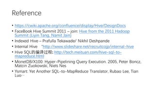 Reference
• https://cwiki.apache.org/confluence/display/Hive/DesignDocs
• FaceBook Hive Summit 2011 – join: Hive from the 2011 Hadoop
Summit (Liyin Tang, Namit Jain)
• Indexed Hive – Prafulla Tekawade/ Nikhil Deshpande
• Internal Hive “http://www.slideshare.net/recruitcojp/internal-hive
• Hive SQL的编译过程: http://tech.meituan.com/hive-sql-to-
mapreduce.html
• MonetDB/X100: Hyper-Pipelining Query Execution. 2005, Peter Boncz,
Matcin Zuokowski, Niels Nes
• Ysmart: Yet Another SQL-to-MapReduce Translator, Rubao Lee, Tian
Luo…
 
