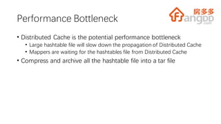 Performance Bottleneck
• Distributed Cache is the potential performance bottleneck
• Large hashtable file will slow down the propagation of Distributed Cache
• Mappers are waiting for the hashtables file from Distributed Cache
• Compress and archive all the hashtable file into a tar file
 