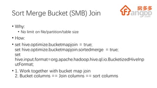 Sort Merge Bucket (SMB) Join
• Why:
• No limit on file/partition/table size
• How:
• set hive.optimize.bucketmapjoin = true;
set hive.optimize.bucketmapjoin.sortedmerge = true;
set
hive.input.format=org.apache.hadoop.hive.ql.io.BucketizedHiveInp
utFormat;
• 1. Work together with bucket map join
2. Bucket columns == Join columns == sort columns
 