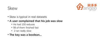 Skew
• Skew is typical in real datasets
• A user complained that his job was slow
• He had 100 reduces
• 98 of them finished fast
• 2 ran really slow
• The key was a boolean...
 