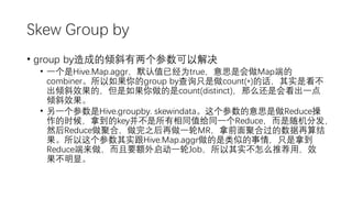 Skew Group by
• group by造成的倾斜有两个参数可以解决
• 一个是Hive.Map.aggr，默认值已经为true，意思是会做Map端的
combiner。所以如果你的group by查询只是做count(*)的话，其实是看不
出倾斜效果的，但是如果你做的是count(distinct)，那么还是会看出一点
倾斜效果。
• 另一个参数是Hive.groupby. skewindata。这个参数的意思是做Reduce操
作的时候，拿到的key并不是所有相同值给同一个Reduce，而是随机分发，
然后Reduce做聚合，做完之后再做一轮MR，拿前面聚合过的数据再算结
果。所以这个参数其实跟Hive.Map.aggr做的是类似的事情，只是拿到
Reduce端来做，而且要额外启动一轮Job，所以其实不怎么推荐用，效
果不明显。
 