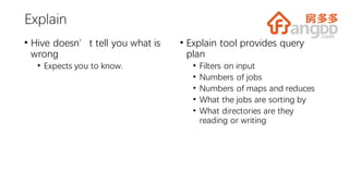 Explain
• Hive doesn’t tell you what is
wrong
• Expects you to know.
• Explain tool provides query
plan
• Filters on input
• Numbers of jobs
• Numbers of maps and reduces
• What the jobs are sorting by
• What directories are they
reading or writing
 