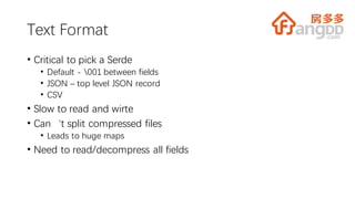Text Format
• Critical to pick a Serde
• Default - 001 between fields
• JSON – top level JSON record
• CSV
• Slow to read and wirte
• Can‘t split compressed files
• Leads to huge maps
• Need to read/decompress all fields
 