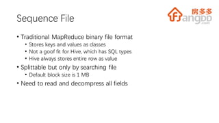 Sequence File
• Traditional MapReduce binary file format
• Stores keys and values as classes
• Not a goof fit for Hive, which has SQL types
• Hive always stores entire row as value
• Splittable but only by searching file
• Default block size is 1 MB
• Need to read and decompress all fields
 