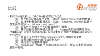 比较
• 和RCFile格式相比，ORC File格式有以下优点：
(1)、每个task只输出单个文件，这样可以减少NameNode的负载；
(2)、支持各种复杂的数据类型，比如： datetime, decimal, 以及一
些复杂类型(struct, list, map, and union)；
(3)、在文件中存储了一些轻量级的索引数据；
(4)、基于数据类型的块模式压缩：a、integer类型的列用行程长
度编码(run-length encoding);b、String类型的列用字典编码(dictionary
encoding)；
(5)、用多个互相独立的RecordReaders并行读相同的文件；
(6)、无需扫描markers就可以分割文件；
(7)、绑定读写所需要的内存；
(8)、metadata的存储是用 Protocol Buffers的，所以它支持添加和
删除一些列。
 