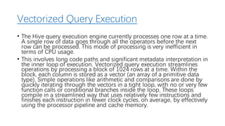 Vectorized Query Execution
• The Hive query execution engine currently processes one row at a time.
A single row of data goes through all the operators before the next
row can be processed. This mode of processing is very inefficient in
terms of CPU usage.
• This involves long code paths and significant metadata interpretation in
the inner loop of execution. Vectorized query execution streamlines
operations by processing a block of 1024 rows at a time. Within the
block, each column is stored as a vector (an array of a primitive data
type). Simple operations like arithmetic and comparisons are done by
quickly iterating through the vectors in a tight loop, with no or very few
function calls or conditional branches inside the loop. These loops
compile in a streamlined way that uses relatively few instructions and
finishes each instruction in fewer clock cycles, on average, by effectively
using the processor pipeline and cache memory.
 