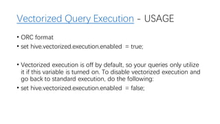 Vectorized Query Execution - USAGE
• ORC format
• set hive.vectorized.execution.enabled = true;
• Vectorized execution is off by default, so your queries only utilize
it if this variable is turned on. To disable vectorized execution and
go back to standard execution, do the following:
• set hive.vectorized.execution.enabled = false;
 
