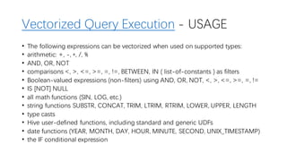 Vectorized Query Execution - USAGE
• The following expressions can be vectorized when used on supported types:
• arithmetic: +, -, *, /, %
• AND, OR, NOT
• comparisons <, >, <=, >=, =, !=, BETWEEN, IN ( list-of-constants ) as filters
• Boolean-valued expressions (non-filters) using AND, OR, NOT, <, >, <=, >=, =, !=
• IS [NOT] NULL
• all math functions (SIN, LOG, etc.)
• string functions SUBSTR, CONCAT, TRIM, LTRIM, RTRIM, LOWER, UPPER, LENGTH
• type casts
• Hive user-defined functions, including standard and generic UDFs
• date functions (YEAR, MONTH, DAY, HOUR, MINUTE, SECOND, UNIX_TIMESTAMP)
• the IF conditional expression
 