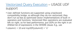 Vectorized Query Execution – USAGE UDF
support
• User-defined functions are supported using a backward
compatibility bridge, so although they do run vectorized, they
don't run as fast as optimized vector implementations of built-in
operators and functions. Vectorized filter operations are evaluated
left-to-right, so for best performance, put UDFs on the right in an
ANDed list of expressions in the WHERE clause. E.g., use
• column1 = 10 and myUDF(column2) = "x"
 