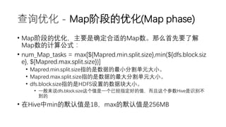 查询优化 - Map阶段的优化(Map phase)
• Map阶段的优化，主要是确定合适的Map数。那么首先要了解
Map数的计算公式：
• num_Map_tasks = max[${Mapred.min.split.size},min(${dfs.block.siz
e}, ${Mapred.max.split.size})]
• Mapred.min.split.size指的是数据的最小分割单元大小。
• Mapred.max.split.size指的是数据的最大分割单元大小。
• dfs.block.size指的是HDFS设置的数据块大小。
• 一般来说dfs.block.size这个值是一个已经指定好的值，而且这个参数Hive是识别不
到的
• 在Hive中min的默认值是1B，max的默认值是256MB
 