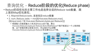 查询优化 - Reduce阶段的优化(Reduce phase)
• Reduce阶段优化的主要工作也是选择合适的Reduce task数量，跟
上面的Map优化类似。
• 1. Mapred.Reduce.tasks, 直接指定reduce数量
• 2. num_Reduce_tasks = min[${Hive.exec.Reducers.max},
(${input.size} / ${ Hive.exec.Reducers.bytes.per.Reducer})]
• 根据输入的数据量大小来决定Reduce的个数，默认
Hive.exec.Reducers.bytes.per.Reducer为1G,而且Reduce个数不能超过一个上限参数
值，这个参数的默认取值为999。所以我们可以调整
Hive.exec.Reducers.bytes.per.Reducer来设置Reduce个数。
 