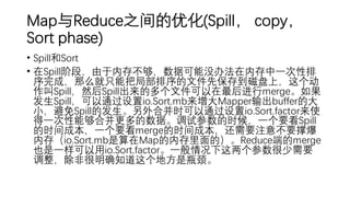 Map与Reduce之间的优化(Spill， copy，
Sort phase)
• Spill和Sort
• 在Spill阶段，由于内存不够，数据可能没办法在内存中一次性排
序完成，那么就只能把局部排序的文件先保存到磁盘上，这个动
作叫Spill，然后Spill出来的多个文件可以在最后进行merge。如果
发生Spill，可以通过设置io.Sort.mb来增大Mapper输出buffer的大
小，避免Spill的发生。另外合并时可以通过设置io.Sort.factor来使
得一次性能够合并更多的数据。调试参数的时候，一个要看Spill
的时间成本，一个要看merge的时间成本，还需要注意不要撑爆
内存（io.Sort.mb是算在Map的内存里面的）。Reduce端的merge
也是一样可以用io.Sort.factor。一般情况下这两个参数很少需要
调整，除非很明确知道这个地方是瓶颈。
 