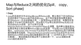 Map与Reduce之间的优化(Spill， copy，
Sort phase)
• Copy
• copy阶段是把文件从Map端copy到Reduce端。默认情况下在5%的Map
完成的情况下Reduce就开始启动copy，这个有时候是很浪费资源的，
因为Reduce一旦启动就被占用，一直等到Map全部完成，收集到所有
数据才可以进行后面的动作，所以我们可以等比较多的Map完成之后
再启动Reduce流程，这个比例可以通
Mapred.Reduce.slowstart.completed.Maps去调整，他的默认值就是5%。
如果觉得这么做会减慢Reduce端copy的进度，可以把copy过程的线程
增大。tasktracker.http.threads可以决定作为server端的Map用于提供数
据传输服务的线程，Mapred.Reduce.parallel.copies可以决定作为client
端的Reduce同时从Map端拉取数据的并行度（一次同时从多少个Map
拉数据），修改参数的时候这两个注意协调一下，server端能处理
client端的请求即可。
 