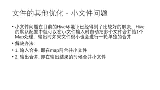 文件的其他优化 - 小文件问题
• 小文件问题在目前的Hive环境下已经得到了比较好的解决，Hive
的默认配置中就可以在小文件输入时自动把多个文件合并给1个
Map处理，输出时如果文件很小也会进行一轮单独的合并
• 解决办法:
• 1. 输入合并, 即在map前合并小文件
• 2. 输出合并, 即在输出结果的时候合并小文件
 