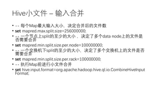Hive小文件 – 输入合并
• -- 每个Map最大输入大小，决定合并后的文件数
• set mapred.max.split.size=256000000;
• -- 一个节点上split的至少的大小 ，决定了多个data node上的文件是
否需要合并
• set mapred.min.split.size.per.node=100000000;
• -- 一个交换机下split的至少的大小，决定了多个交换机上的文件是否
需要合并
• set mapred.min.split.size.per.rack=100000000;
• -- 执行Map前进行小文件合并
• set hive.input.format=org.apache.hadoop.hive.ql.io.CombineHiveInput
Format;
 