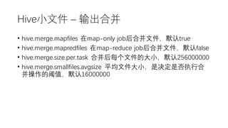 Hive小文件 – 输出合并
• hive.merge.mapfiles 在map-only job后合并文件，默认true
• hive.merge.mapredfiles 在map-reduce job后合并文件，默认false
• hive.merge.size.per.task 合并后每个文件的大小，默认256000000
• hive.merge.smallfiles.avgsize 平均文件大小，是决定是否执行合
并操作的阈值，默认16000000
 