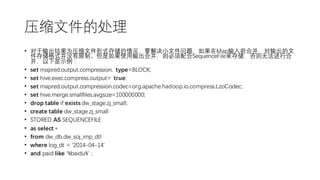 压缩文件的处理
• 对于输出结果为压缩文件形式存储的情况，要解决小文件问题，如果在Map输入前合并，对输出的文
件存储格式并没有限制。但是如果使用输出合并，则必须配合SequenceFile来存储，否则无法进行合
并，以下是示例：
• set mapred.output.compression. type=BLOCK;
• set hive.exec.compress.output= true;
• set mapred.output.compression.codec=org.apache.hadoop.io.compress.LzoCodec;
• set hive.merge.smallfiles.avgsize=100000000;
• drop table if exists dw_stage.zj_small;
• create table dw_stage.zj_small
• STORED AS SEQUENCEFILE
• as select *
• from dw_db.dw_soj_imp_dtl
• where log_dt = '2014-04-14'
• and paid like '%baidu%' ;
 
