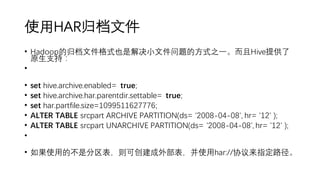 使用HAR归档文件
• Hadoop的归档文件格式也是解决小文件问题的方式之一。而且Hive提供了
原生支持：
•
• set hive.archive.enabled= true;
• set hive.archive.har.parentdir.settable= true;
• set har.partfile.size=1099511627776;
• ALTER TABLE srcpart ARCHIVE PARTITION(ds= '2008-04-08', hr= '12' );
• ALTER TABLE srcpart UNARCHIVE PARTITION(ds= '2008-04-08', hr= '12' );
•
• 如果使用的不是分区表，则可创建成外部表，并使用har://协议来指定路径。
 