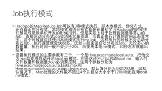 Job执行模式
• Hadoop的Map Reduce Job可以有3种模式执行，即本地模式，伪分布式，
还有真正的分布式。本地模式和伪分布式都是在最初学习Hadoop的时候往
往被说成是做单机开发的时候用到。但是实际上对于处理数据量非常小的
Job，直接启动分布式Job会消耗大量资源，而真正执行计算的时间反而非常
少。这个时候就应该使用本地模式执行mr Job，这样执行的时候不会启动分
布式Job，执行速度就会快很多。比如一般来说启动分布式Job，无论多小的
数据量，执行时间一般不会少于20s，而使用本地mr模式，10秒左右就能出
结果。
• 设置执行模式的主要参数有三个，一个是Hive.exec.mode.local.auto，把他设
为true就能够自动开启local mr模式。但是这还不足以启动local mr，输入的
文件数量和数据量大小必须要控制，这两个参数分别为
Hive.exec.mode.local.auto.tasks.max和
Hive.exec.mode.local.auto.inputbytes.max，默认值分别为4和128MB，即默
认情况下，Map处理的文件数不超过4个并且总大小小于128MB就启用local
mr模式。
 