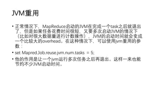 JVM重用
• 正常情况下，MapReduce启动的JVM在完成一个task之后就退出
了，但是如果任务花费时间很短，又要多次启动JVM的情况下
（比如对很大数据量进行计数操作），JVM的启动时间就会变成
一个比较大的overhead。在这种情况下，可以使用jvm重用的参
数：
• set Mapred.Job.reuse.jvm.num.tasks = 5;
• 他的作用是让一个jvm运行多次任务之后再退出。这样一来也能
节约不少JVM启动时间。
 