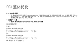 SQL整体优化
• 1. Job间并行
• 设置Job间并行的参数是Hive.exec.parallel，将其设为true即可。默认的并行度为8，也就是最多允许sql
中8个Job并行。如果想要更高的并行度，可以通过Hive.exec.parallel. thread.number参数进行设置，但
要避免设置过大而占用过多资源。
• 2.减少Job数
• 例子: 查询某网站访问过页面a和页面b的用户数量
select count(*)
from
(select distinct user_id
from logs where page_name = ‘a’) a
join
(select distinct user_id
from logs where blog_owner = ‘b’) b
on a.user_id = b.user_id;
 