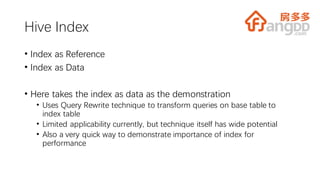 Hive Index
• Index as Reference
• Index as Data
• Here takes the index as data as the demonstration
• Uses Query Rewrite technique to transform queries on base table to
index table
• Limited applicability currently, but technique itself has wide potential
• Also a very quick way to demonstrate importance of index for
performance
 