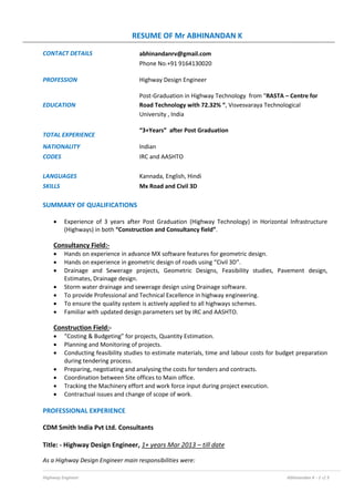 RESUME OF Mr ABHINANDAN K
Highway Engineer Abhinandan K - 1 of 3
CONTACT DETAILS abhinandanrv@gmail.com
Phone No.+91 9164130020
PROFESSION Highway Design Engineer
EDUCATION
Post-Graduation in Highway Technology from “RASTA – Centre for
Road Technology with 72.32% “, Visvesvaraya Technological
University , India
TOTAL EXPERIENCE
“3+Years” after Post Graduation
NATIONALITY Indian
CODES IRC and AASHTO
LANGUAGES Kannada, English, Hindi
SKILLS Mx Road and Civil 3D
SUMMARY OF QUALIFICATIONS
 Experience of 3 years after Post Graduation (Highway Technology) in Horizontal Infrastructure
(Highways) in both “Construction and Consultancy field”.
Consultancy Field:-
 Hands on experience in advance MX software features for geometric design.
 Hands on experience in geometric design of roads using “Civil 3D”.
 Drainage and Sewerage projects, Geometric Designs, Feasibility studies, Pavement design,
Estimates, Drainage design.
 Storm water drainage and sewerage design using Drainage software.
 To provide Professional and Technical Excellence in highway engineering.
 To ensure the quality system is actively applied to all highways schemes.
 Familiar with updated design parameters set by IRC and AASHTO.
Construction Field:-
 “Costing & Budgeting” for projects, Quantity Estimation.
 Planning and Monitoring of projects.
 Conducting feasibility studies to estimate materials, time and labour costs for budget preparation
during tendering process.
 Preparing, negotiating and analysing the costs for tenders and contracts.
 Coordination between Site offices to Main office.
 Tracking the Machinery effort and work force input during project execution.
 Contractual issues and change of scope of work.
PROFESSIONAL EXPERIENCE
CDM Smith India Pvt Ltd. Consultants
Title: - Highway Design Engineer, 1+ years Mar 2013 – till date
As a Highway Design Engineer main responsibilities were:
 