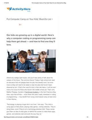 11/7/2016 Put Computer Camp on Your Kids' Must­Do List | ActivityHero Blog
http://blog.activityhero.com/computer­camp/#sthash.N59dKro0.dpbs 1/3
Put Computer Camp on Your Kids’ Must­Do List ~
         
 
Our kids are growing up in a digital world. Here’s
why a computer coding or programming camp can
help them get ahead — and how to find one they’ll
love.
Attend any college open house, and you’ll hear plenty of talk about the
careers of the future. The common theme? Today’s high school kids need
an education that will prepare them for jobs that already exist, but even
more so they will need to be ready to step into jobs that haven’t been
dreamed up yet. If that’s the case for kids in their late teens, it will be even
more of an issue for those who haven’t left middle school yet. That’s why
Mallika Thoppay, founder of TechSmart Academy in the San Francisco Bay
Area, says that all kids — even those who aren’t really interested in coding
or programming — may benefit from trying a tech­based camp at least once
in their lifetime.
“Technology is playing a huge role in our lives,” she says. “The child is
using apps on their phone, playing video games, visiting websites. They’re
doing these, even if they’re not a technology­oriented child. These camps
give them an idea of what goes on behind the scenes to make these apps,
games, and websites look and work the way they do.”
          
 