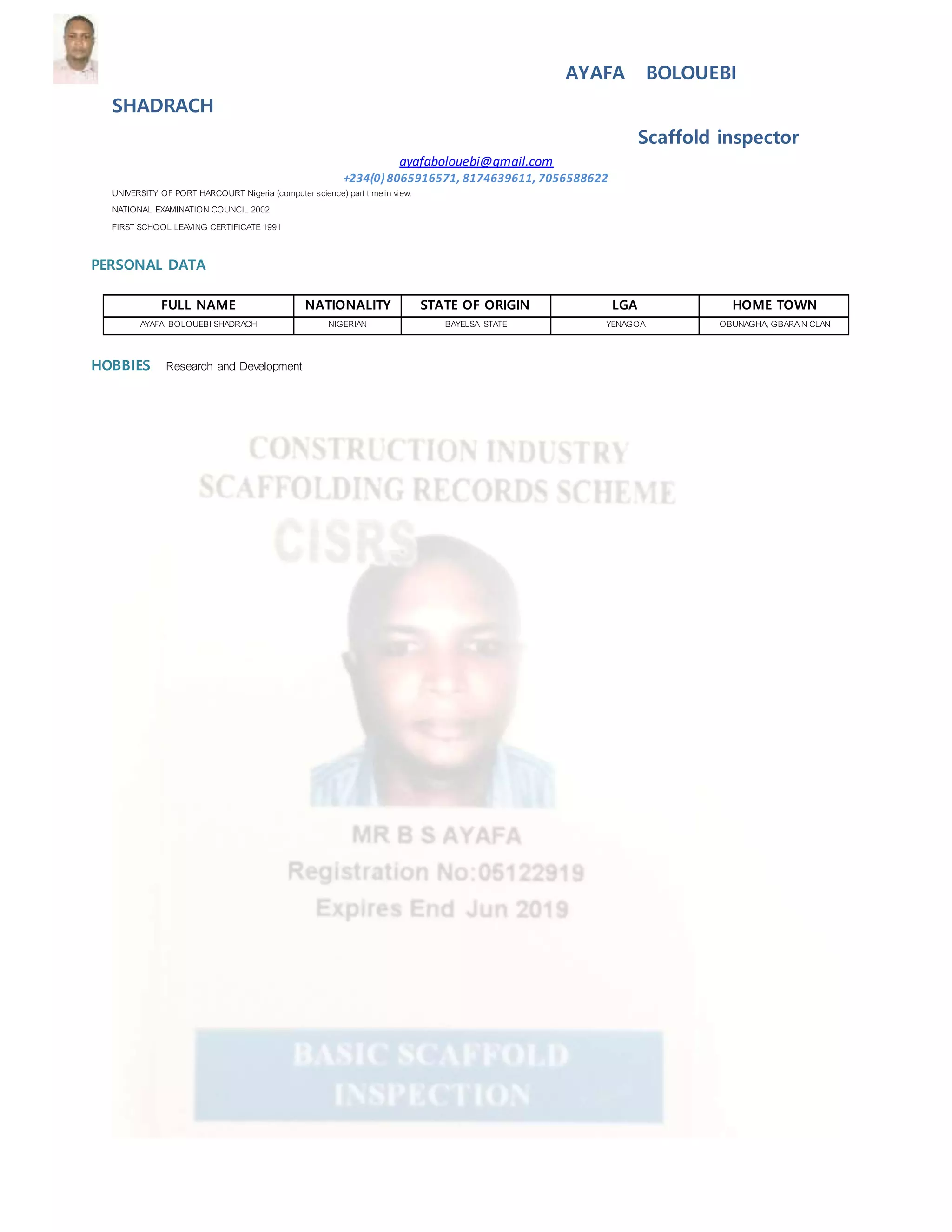 AYAFA BOLOUEBI
SHADRACH
Scaffold inspector
ayafabolouebi@gmail.com
+234(0) 8065916571, 8174639611, 7056588622
UNIVERSITY OF PORT HARCOURT Nigeria (computerscience)part timein view.
NATIONAL EXAMINATION COUNCIL 2002
FIRST SCHOOL LEAVING CERTIFICATE1991
PERSONAL DATA
FULL NAME NATIONALITY STATE OF ORIGIN LGA HOME TOWN
AYAFA BOLOUEBI SHADRACH NIGERIAN BAYELSA STATE YENAGOA OBUNAGHA, GBARAIN CLAN
HOBBIES: Research and Development
 