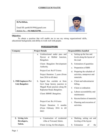 CURRICULUM VIATTE
Objective:
To obtain a position that will enable me to use my strong organizational skills,
educational background, and ability to work well with people.
Professional Profile
Company Project Details Responsibilities handled
1. PJB Engineers Pvt
Ltd, Bangalore
a. Unidirectional under pass and
flyover at Hebbal Junction,
Bengaluru
Client: Bangalore Development
Authority.
Project Cost: Rs.87 Crores
Project Duration: 2 years (From
June 2016 to till date)
b. Signal free corridor at from
Govt Soap factory junction to
Magadi Road junction along Dr
Rajkumar Road, Bangalore.
Client: BBMP, Bangalore.
Project Cost: Rs.18 Crores
Project Duration: 8 months
(From February 2016 to till
date)
a. Setting up the line and
levels along the layout of
the road
b. Estimation of quantities
c. Preparation of BBS
d. Preparing the schedule of
activities, manpower and
materials.
e. Client and subcontractor
billing.
f. Client co ordination
g. Labour accountability and
maintenance
h. Reconciliation of materials
i. Planning and execution of
activities.
2. Living Arts
Developers,
Salem,
a. Construction of residential
villas at Yercaud, Salem.
Client: Living Art Developers.
a. Marking, setting out and
leveling of the layout
b. Estimation of the
Page: 1
R.Parthiban,
Email ID: parthi341994@gmail.com
Mobile No : +91-9486322798
 