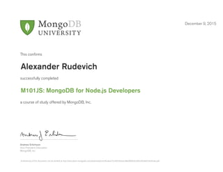 Andrew Erlichson
Vice President, Education
MongoDB, Inc.
This conﬁrms
successfully completed
a course of study offered by MongoDB, Inc.
December 9, 2015
Alexander Rudevich
M101JS: MongoDB for Node.js Developers
Authenticity of this document can be verified at http://education.mongodb.com/downloads/certificates/72c4655d3cec48ed9b003226fce363de/Certificate.pdf
 