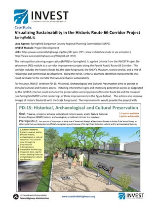 www.sustainablehighways.org
Case Study:
Visualizing Sustainability in the Historic Route 66 Corridor Project
Springﬁeld, IL
Lead Agency: Springﬁeld Sangamon County Regional Planning Commission (SSRPC)
INVEST Module: Project Development
Links: hƩps://www.sustainablehighways.org/ﬁles/487.pptx (PPT—View in slideshow mode to see animaƟon.)
hƩps://www.sustainablehighways.org/ﬁles/488.pdf (PDF)
The metropolitan planning organizaƟon (MPO) for Springﬁeld, IL applied criteria from the INVEST Project De-
velopment (PD) module to a corridor improvement project along the Peoria Road / Route 66 Corridor. This
corridor includes the historic Route 66, the state fairground, the SHEA’s Museum, transit service, and a mix of
residenƟal and commercial development. Using the INVEST criteria, planners idenƟﬁed improvements that
could be made to the corridor that would enhance sustainability.
For instance, INVEST criterion PD-15: Historical, Archaeological and Cultural PreservaƟon aims to protect or
enhance cultural and historic assets. Installing interpreƟve signs and improving pedestrian access as suggested
by the INVEST criterion could enhance the preservaƟon and enjoyment of historic Route 66 and the museum
(see Springﬁeld MPO's arƟst renderings of these improvements in the ﬁgure below). The acƟons also improve
linkage of Historic Route 66 with the State Fairground. The improvements would provide the project with
 