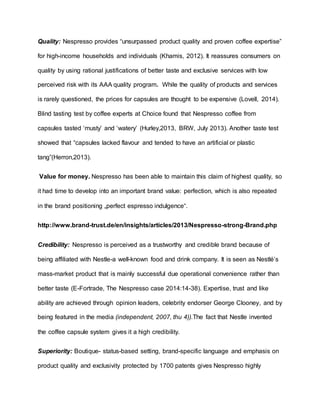 Quality: Nespresso provides “unsurpassed product quality and proven coffee expertise”
for high-income households and individuals (Khamis, 2012). It reassures consumers on
quality by using rational justifications of better taste and exclusive services with low
perceived risk with its AAA quality program. While the quality of products and services
is rarely questioned, the prices for capsules are thought to be expensive (Lovell, 2014).
Blind tasting test by coffee experts at Choice found that Nespresso coffee from
capsules tasted ‘musty’ and ‘watery’ (Hurley,2013, BRW, July 2013). Another taste test
showed that “capsules lacked flavour and tended to have an artificial or plastic
tang”(Herron,2013).
Value for money. Nespresso has been able to maintain this claim of highest quality, so
it had time to develop into an important brand value: perfection, which is also repeated
in the brand positioning „perfect espresso indulgence“.
http://www.brand-trust.de/en/insights/articles/2013/Nespresso-strong-Brand.php
Credibility: Nespresso is perceived as a trustworthy and credible brand because of
being affiliated with Nestle-a well-known food and drink company. It is seen as Nestlé’s
mass-market product that is mainly successful due operational convenience rather than
better taste (E-Fortrade, The Nespresso case 2014:14-38). Expertise, trust and like
ability are achieved through opinion leaders, celebrity endorser George Clooney, and by
being featured in the media (independent, 2007, thu 4)).The fact that Nestle invented
the coffee capsule system gives it a high credibility.
Superiority: Boutique- status-based setting, brand-specific language and emphasis on
product quality and exclusivity protected by 1700 patents gives Nespresso highly
 