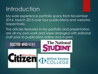 Introduction
My work experience portfolio spans from November
2014- March 2015 over four publications and websites
respectively.
The articles featured in my portfolio and presentation
are all my own work and were arranged with editorial
staff prior to publication online and in print.
 
