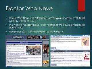 Doctor Who News
 Doctor Who News was established in 2007 as a successor to Outpost
Gallifrey (set up in 1995).
 The website has daily news stories relating to the BBC television series
Doctor Who.
 November 2013- 1.7 million visitors to the website
 